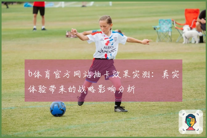 b体育官方网站抽卡效果实测：真实体验带来的战略影响分析