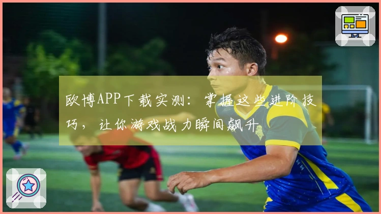 欧博APP下载实测：掌握这些进阶技巧，让你游戏战力瞬间飙升
