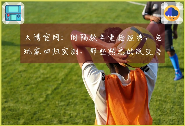 火博官网：时隔数年重拾经典，老玩家回归实测，那些熟悉的改变与惊喜