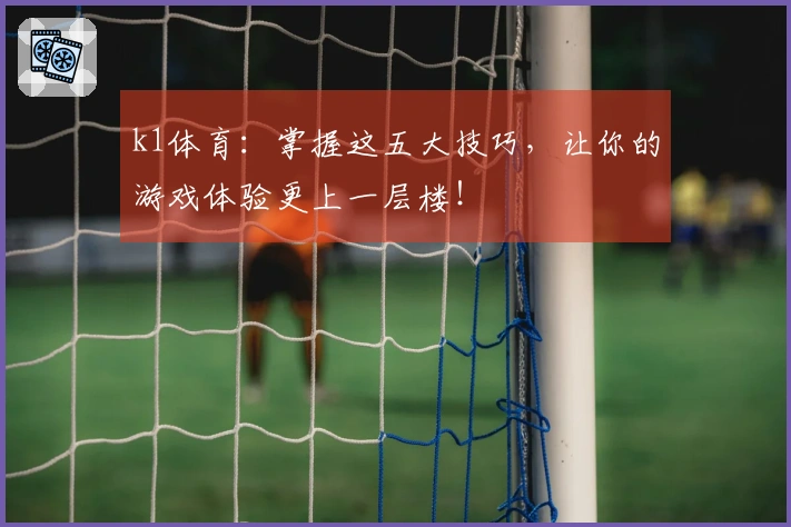 k1体育：掌握这五大技巧，让你的游戏体验更上一层楼！