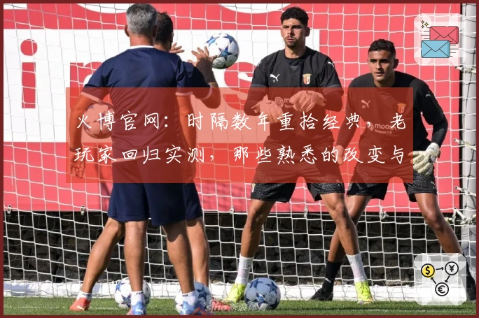 火博官网：时隔数年重拾经典，老玩家回归实测，那些熟悉的改变与惊喜