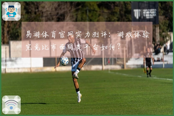 易游体育官网实力测评：游戏体验究竟比市面同类平台如何？