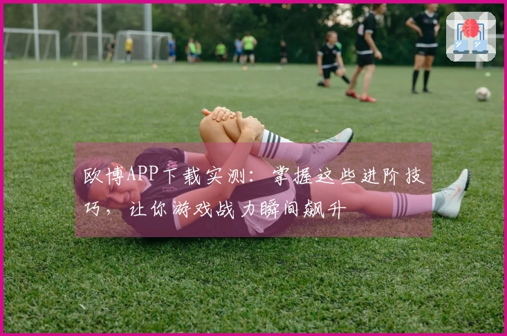 欧博APP下载实测：掌握这些进阶技巧，让你游戏战力瞬间飙升