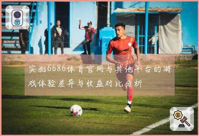实测6686体育官网与其他平台的游戏体验差异与收益对比分析