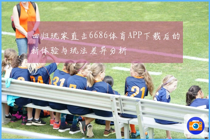 回归玩家直击6686体育APP下载后的新体验与玩法差异分析