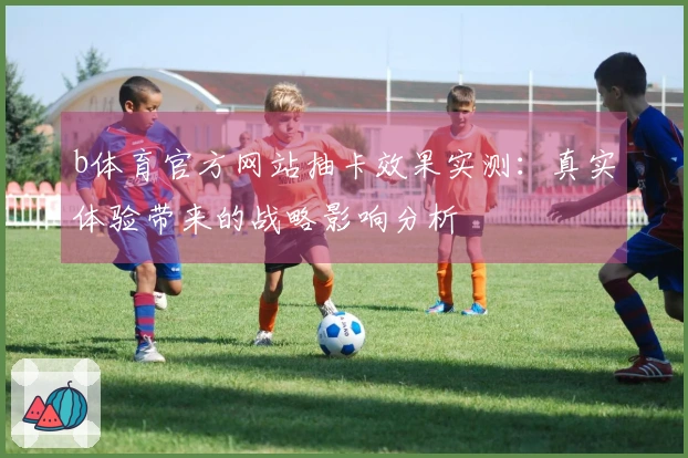 b体育官方网站抽卡效果实测：真实体验带来的战略影响分析
