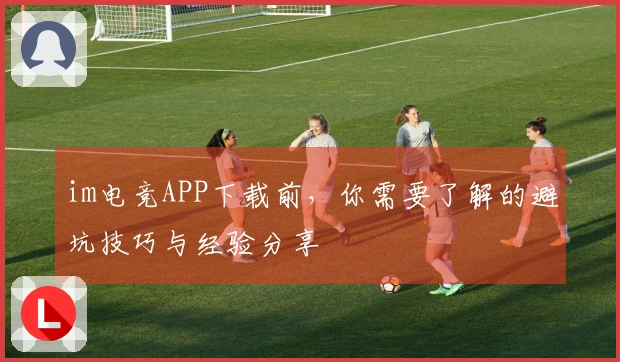 im电竞APP下载前，你需要了解的避坑技巧与经验分享